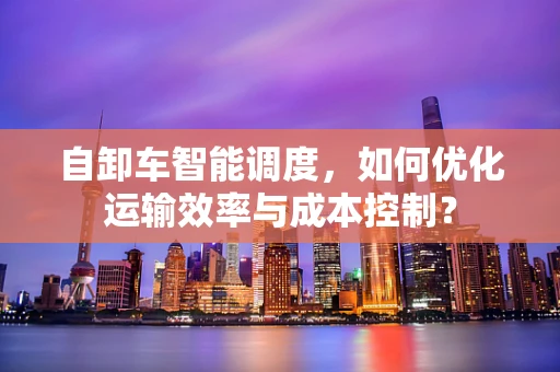 自卸车智能调度，如何优化运输效率与成本控制？