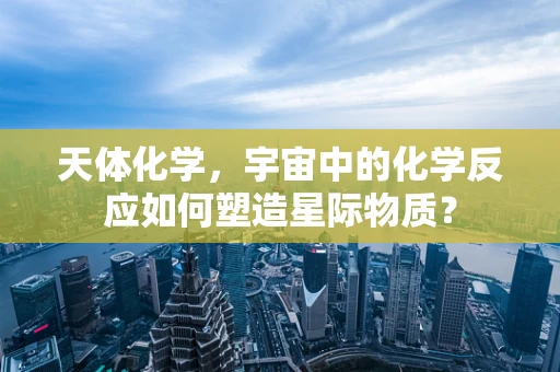 天体化学，宇宙中的化学反应如何塑造星际物质？