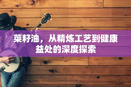 菜籽油，从精炼工艺到健康益处的深度探索