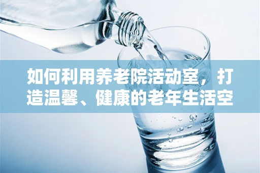 如何利用养老院活动室，打造温馨、健康的老年生活空间？
