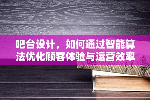 吧台设计，如何通过智能算法优化顾客体验与运营效率？