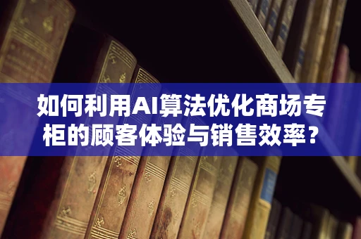 如何利用AI算法优化商场专柜的顾客体验与销售效率？
