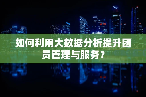 如何利用大数据分析提升团员管理与服务？