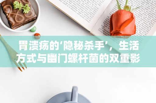 胃溃疡的‘隐秘杀手’，生活方式与幽门螺杆菌的双重影响