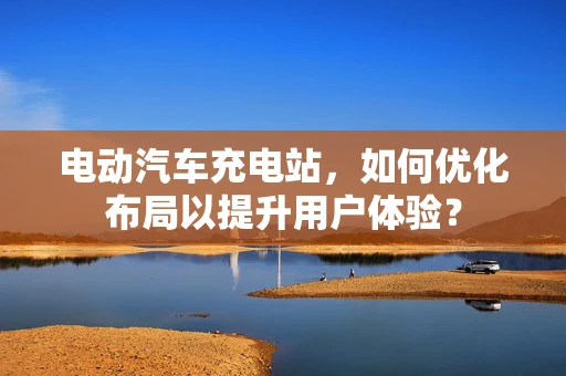 电动汽车充电站，如何优化布局以提升用户体验？