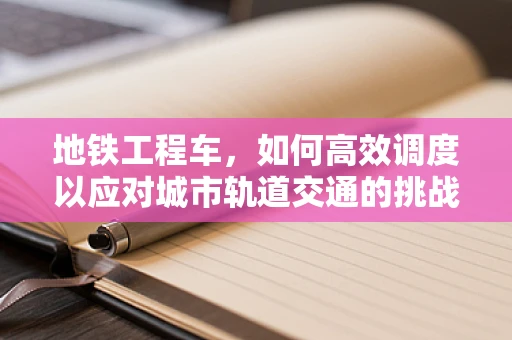 地铁工程车，如何高效调度以应对城市轨道交通的挑战？