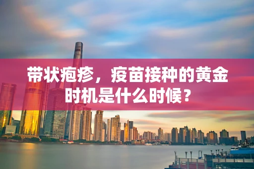 带状疱疹，疫苗接种的黄金时机是什么时候？