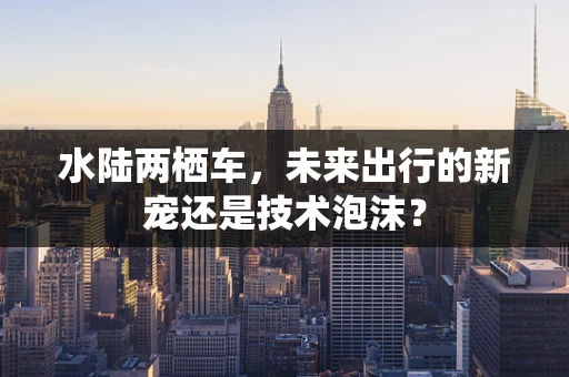 水陆两栖车，未来出行的新宠还是技术泡沫？
