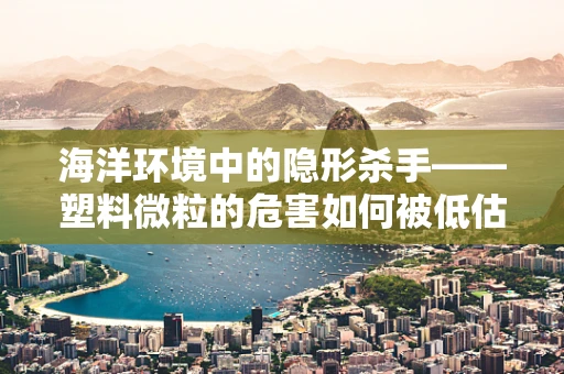 海洋环境中的隐形杀手——塑料微粒的危害如何被低估？