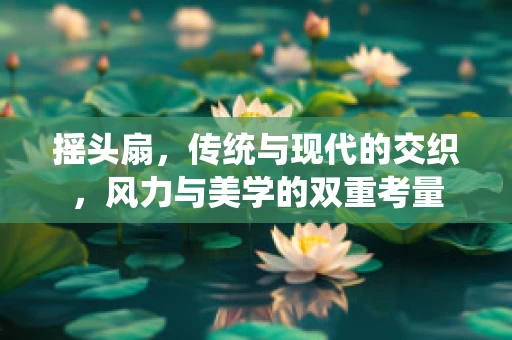 摇头扇，传统与现代的交织，风力与美学的双重考量