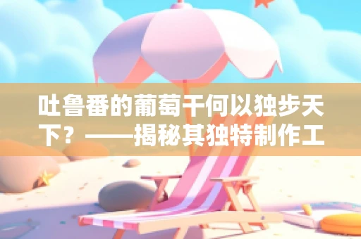 吐鲁番的葡萄干何以独步天下？——揭秘其独特制作工艺与文化价值