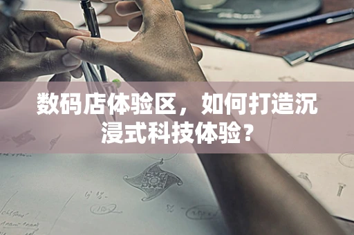 数码店体验区，如何打造沉浸式科技体验？