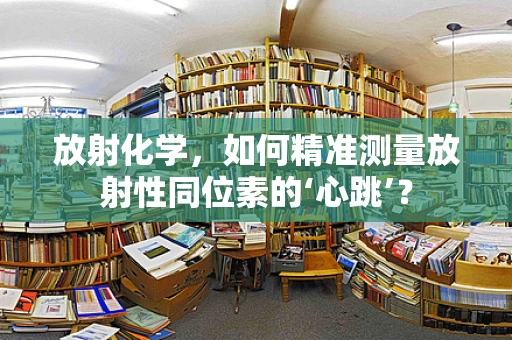 放射化学，如何精准测量放射性同位素的‘心跳’？