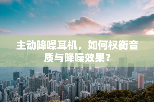 主动降噪耳机，如何权衡音质与降噪效果？