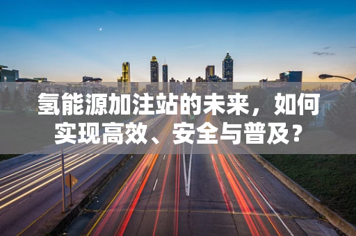 氢能源加注站的未来，如何实现高效、安全与普及？