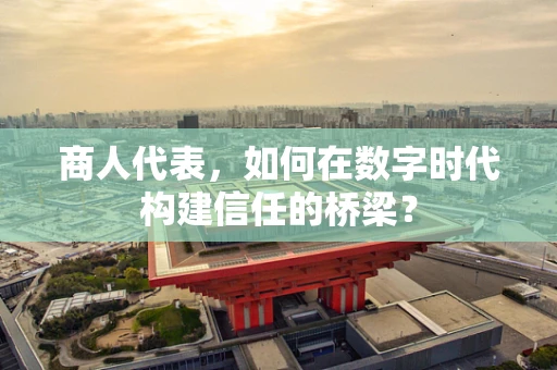 商人代表，如何在数字时代构建信任的桥梁？