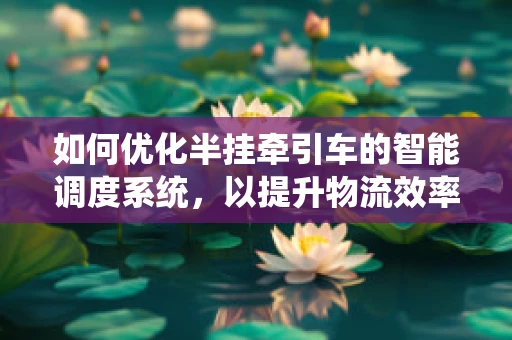 如何优化半挂牵引车的智能调度系统，以提升物流效率？