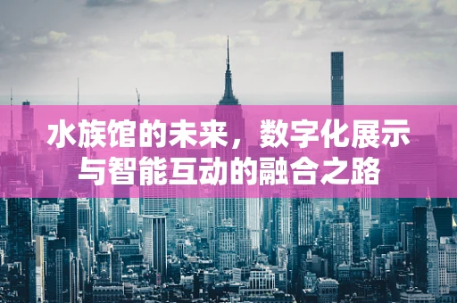 水族馆的未来，数字化展示与智能互动的融合之路