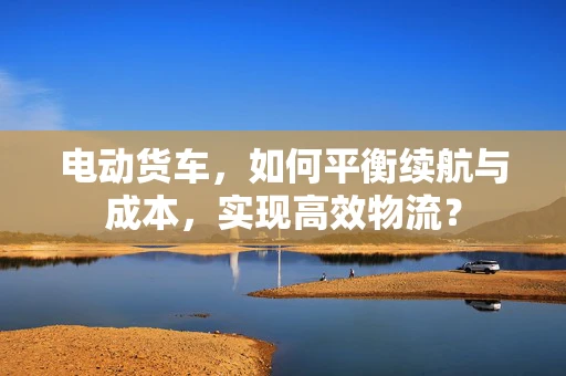 电动货车，如何平衡续航与成本，实现高效物流？