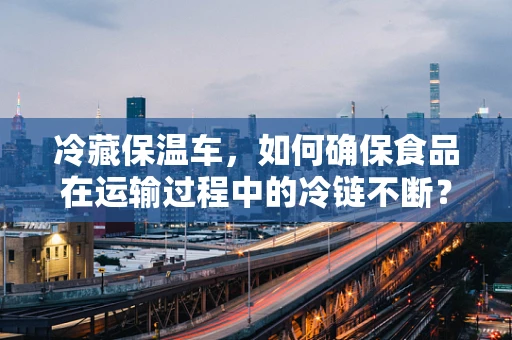 冷藏保温车，如何确保食品在运输过程中的冷链不断？