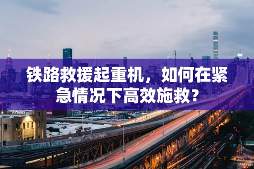 铁路救援起重机，如何在紧急情况下高效施救？