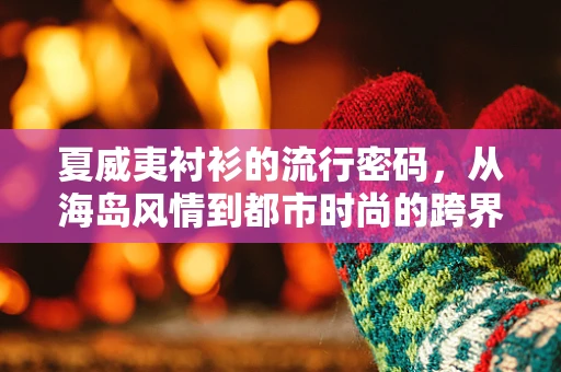 夏威夷衬衫的流行密码，从海岛风情到都市时尚的跨界之旅