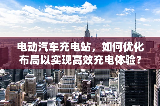 电动汽车充电站，如何优化布局以实现高效充电体验？