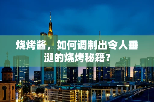 烧烤酱，如何调制出令人垂涎的烧烤秘籍？